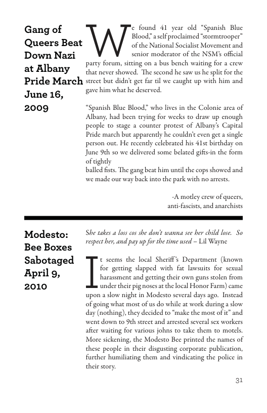 Gang of ‘e found 41 year old “Spanish Bluc Blood!" aselfproclaimed “scormtrooper”  Queers Beat of the National Socialist Movement and  Down Nazi senior moderator of the NSM official party forum, siting on a bus bench waiting for a crew  at Albany . cvershowed. The second he saw us he splic for he  Pride March street but didn’t get far il we caught up with him and  June 16, gave him what he deserved.  2009 “Spanish Blue Blood?” whao lives in the Colonic arca of  Albany, had becn trying for weeks to draw up cnough people to stage a counter protest of Albany’s Capital Pride march but apparently he couldn’c even get a single person out. He recenely celebrated his 41t birthday on June 9¢h so we delivered some belated gifes-in the form of tighely  balled fsts. The gang beat him unil the cops showed and we made our way back into the park with no arrests  -A modey crew of queers, ani-fascists, and anarchists  Modesto:  She takes a loss cos she don’s wanna see ber child lose. So respect her, and pay up for the time used - Lil Wayne  Bee Boxes  Sabotaged : seems. the I|mldshmf’; Dz’pn(mcn{ (knmw; X for getting slapped with far lawsuits for sexua  Bpril g, gercing slappe  harassment and getting their own guns stolen from 2010 ‘under their pig noses at the local Honor Farm) came upon a slow night in Modesto several days ago. Instead of going what most of us do while at work during a slow day (nothing), they decided to "make the most of it” and went down to 9th street and arrested several sex workers afcer waiting for various johns to take them to motels. More sickening, the Modesto Bee printed the names of these people in their disgusting corporate publicaion, further humiliating them and vindicating the police in their story.  31 